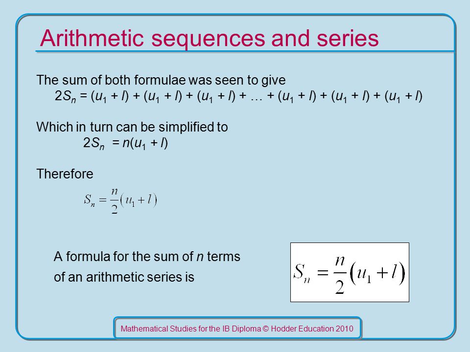 Mathematical Studies for the IB Diploma © Hodder Education 2010 Arithmetic sequences and series The sum of both formulae was seen to give 2S n = (u 1 + l) + (u 1 + l) + (u 1 + l) + … + (u 1 + l) + (u 1 + l) + (u 1 + l) Which in turn can be simplified to 2S n = n(u 1 + l) Therefore A formula for the sum of n terms of an arithmetic series is