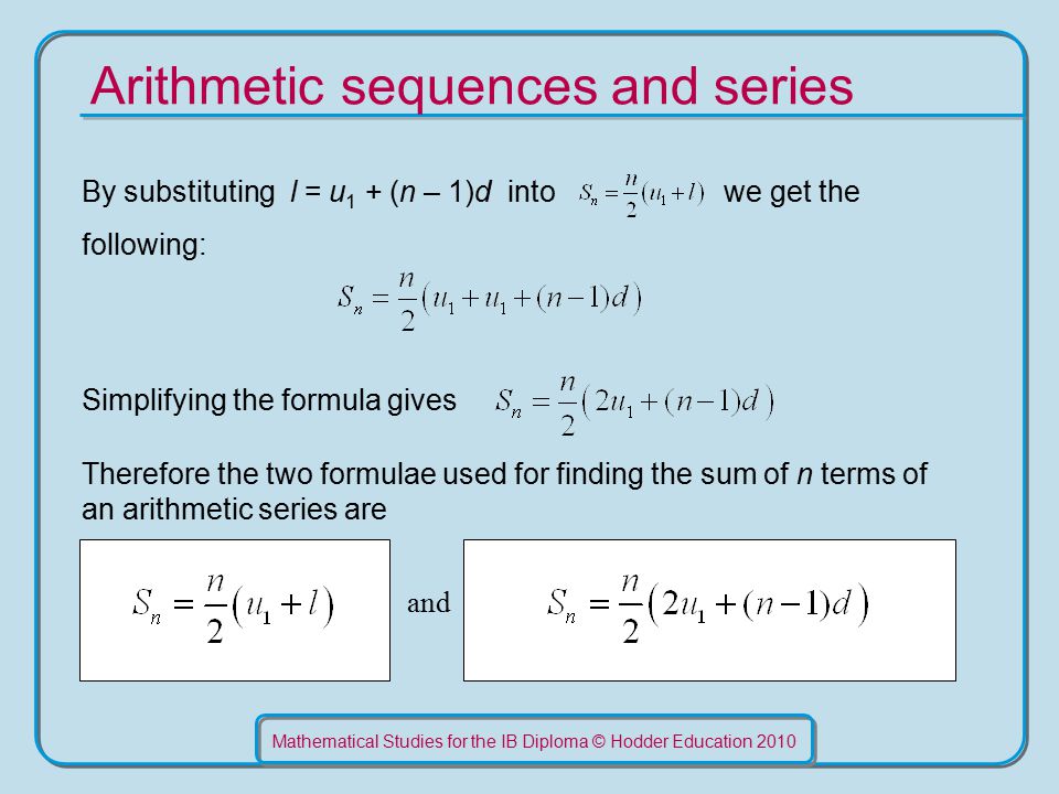 Mathematical Studies for the IB Diploma © Hodder Education 2010 Arithmetic sequences and series By substituting l = u 1 + (n – 1)d into we get the following: Simplifying the formula gives Therefore the two formulae used for finding the sum of n terms of an arithmetic series are and
