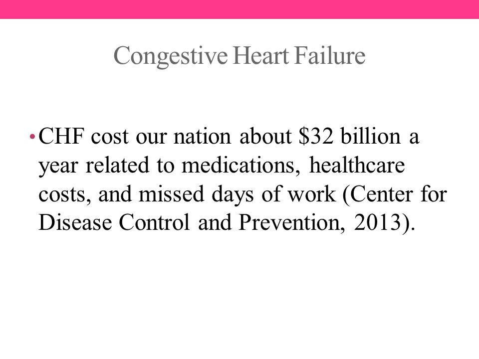 Congestive Heart Failure CHF cost our nation about $32 billion a year related to medications, healthcare costs, and missed days of work (Center for Disease Control and Prevention, 2013).