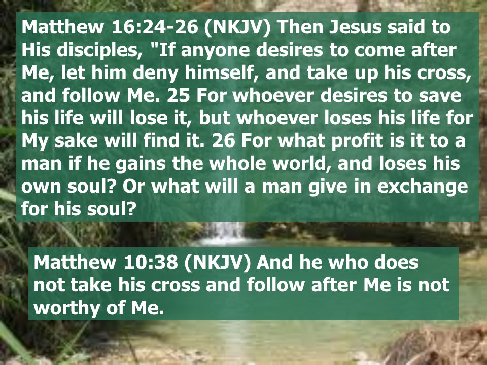 Matthew 16:24-26 (NKJV) Then Jesus said to His disciples, If anyone desires to come after Me, let him deny himself, and take up his cross, and follow Me.