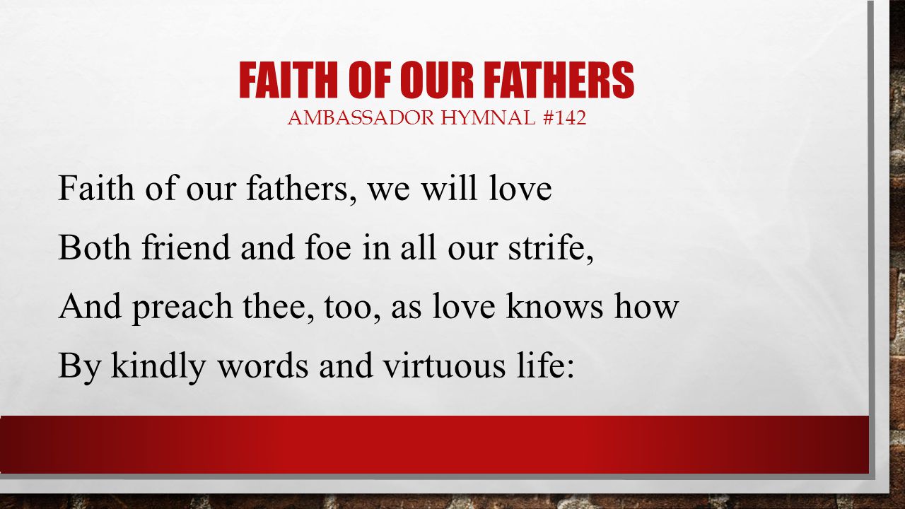 FAITH OF OUR FATHERS AMBASSADOR HYMNAL #142 Faith of our fathers, we will love Both friend and foe in all our strife, And preach thee, too, as love knows how By kindly words and virtuous life:
