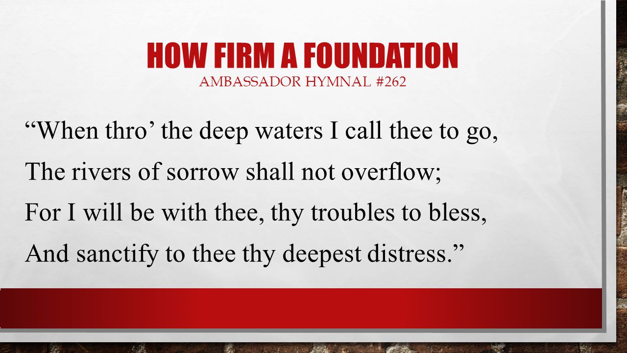 HOW FIRM A FOUNDATION AMBASSADOR HYMNAL #262 When thro’ the deep waters I call thee to go, The rivers of sorrow shall not overflow; For I will be with thee, thy troubles to bless, And sanctify to thee thy deepest distress.