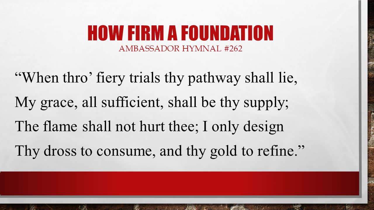 HOW FIRM A FOUNDATION AMBASSADOR HYMNAL #262 When thro’ fiery trials thy pathway shall lie, My grace, all sufficient, shall be thy supply; The flame shall not hurt thee; I only design Thy dross to consume, and thy gold to refine.