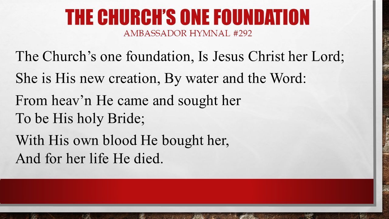 THE CHURCH’S ONE FOUNDATION AMBASSADOR HYMNAL #292 The Church’s one foundation, Is Jesus Christ her Lord; She is His new creation, By water and the Word: From heav’n He came and sought her To be His holy Bride; With His own blood He bought her, And for her life He died.