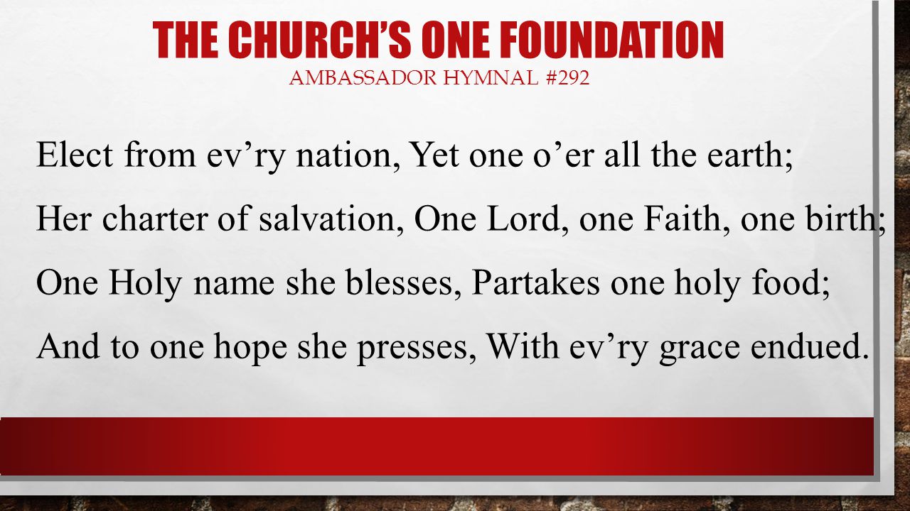 THE CHURCH’S ONE FOUNDATION AMBASSADOR HYMNAL #292 Elect from ev’ry nation, Yet one o’er all the earth; Her charter of salvation, One Lord, one Faith, one birth; One Holy name she blesses, Partakes one holy food; And to one hope she presses, With ev’ry grace endued.