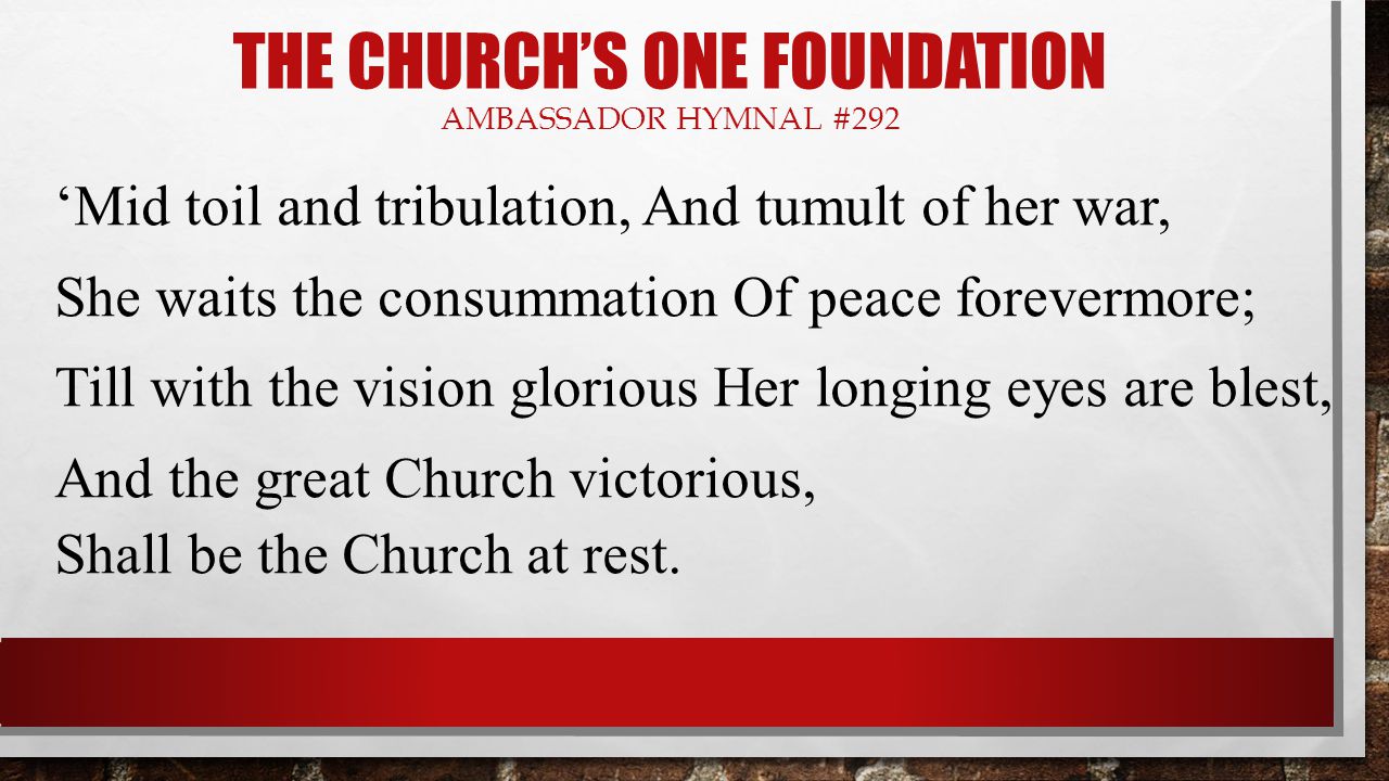 THE CHURCH’S ONE FOUNDATION AMBASSADOR HYMNAL #292 ‘Mid toil and tribulation, And tumult of her war, She waits the consummation Of peace forevermore; Till with the vision glorious Her longing eyes are blest, And the great Church victorious, Shall be the Church at rest.
