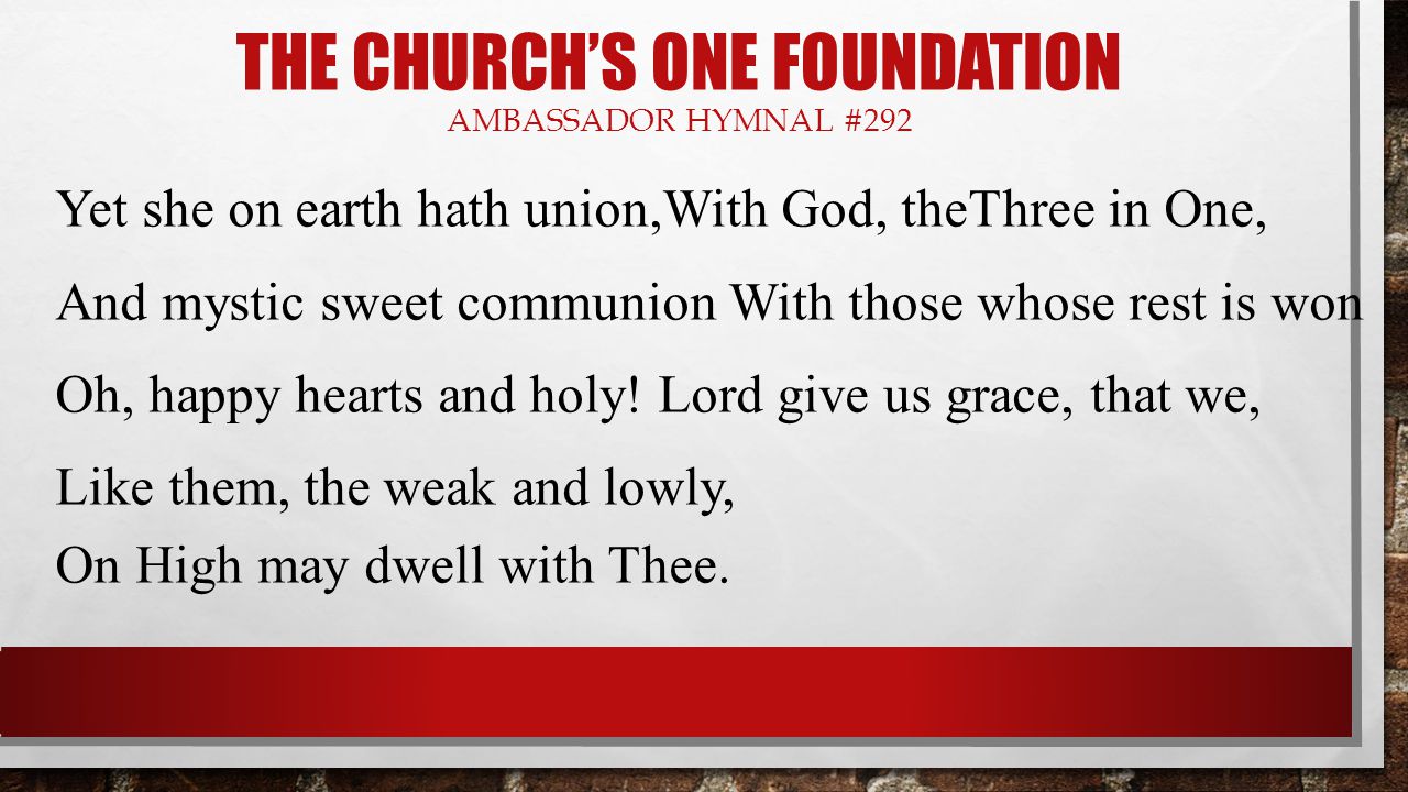 THE CHURCH’S ONE FOUNDATION AMBASSADOR HYMNAL #292 Yet she on earth hath union,With God, theThree in One, And mystic sweet communion With those whose rest is won Oh, happy hearts and holy.