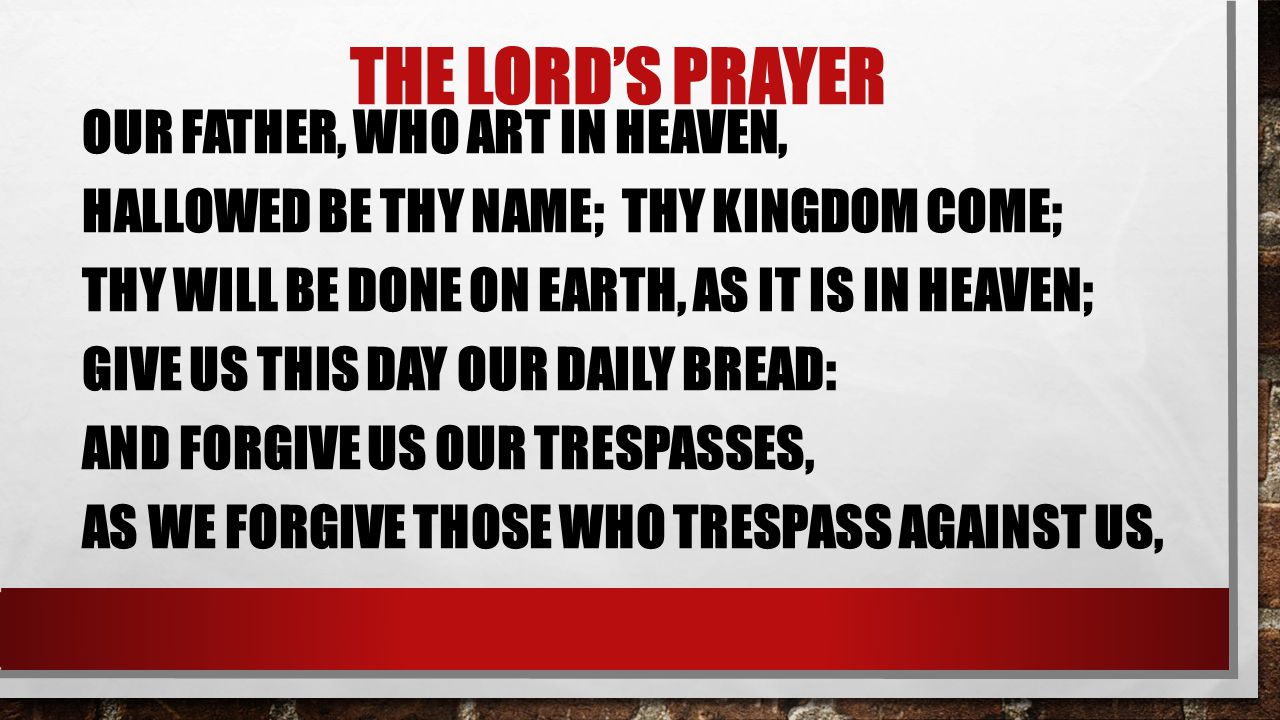 THE LORD’S PRAYER OUR FATHER, WHO ART IN HEAVEN, HALLOWED BE THY NAME; THY KINGDOM COME; THY WILL BE DONE ON EARTH, AS IT IS IN HEAVEN; GIVE US THIS DAY OUR DAILY BREAD: AND FORGIVE US OUR TRESPASSES, AS WE FORGIVE THOSE WHO TRESPASS AGAINST US,
