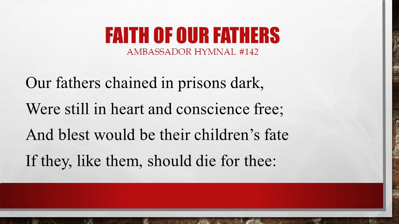 FAITH OF OUR FATHERS AMBASSADOR HYMNAL #142 Our fathers chained in prisons dark, Were still in heart and conscience free; And blest would be their children’s fate If they, like them, should die for thee: