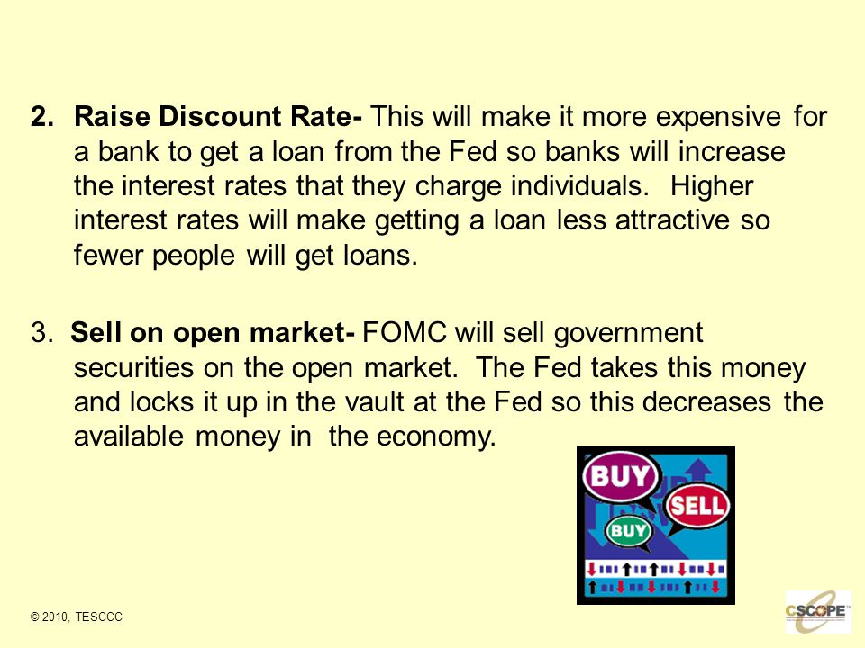2.Raise Discount Rate- This will make it more expensive for a bank to get a loan from the Fed so banks will increase the interest rates that they charge individuals.