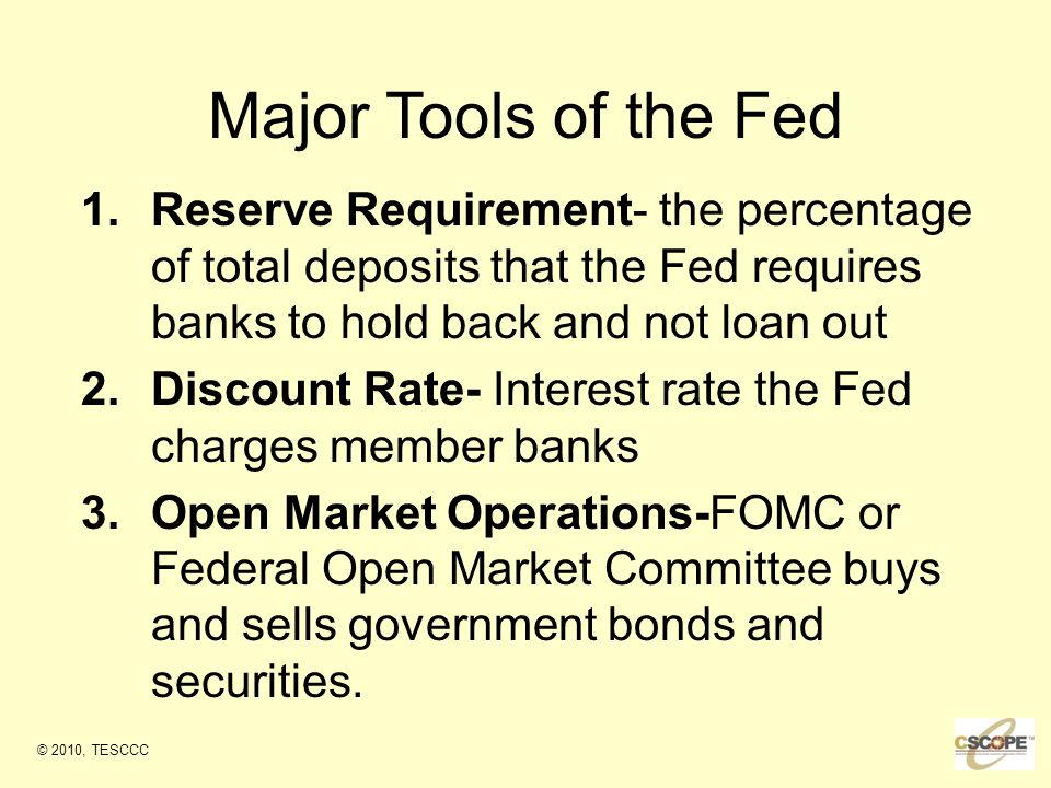 Major Tools of the Fed 1.Reserve Requirement- the percentage of total deposits that the Fed requires banks to hold back and not loan out 2.Discount Rate- Interest rate the Fed charges member banks 3.Open Market Operations-FOMC or Federal Open Market Committee buys and sells government bonds and securities.