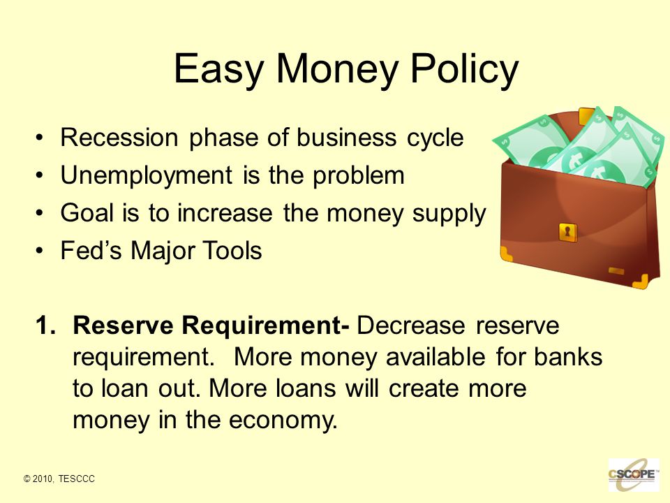 Easy Money Policy Recession phase of business cycle Unemployment is the problem Goal is to increase the money supply Fed’s Major Tools 1.Reserve Requirement- Decrease reserve requirement.