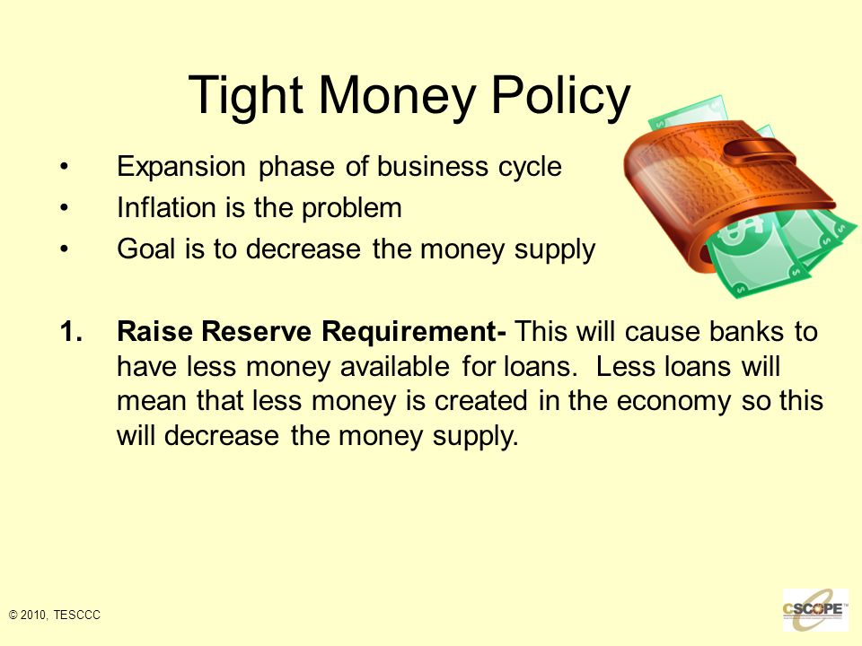 Tight Money Policy Expansion phase of business cycle Inflation is the problem Goal is to decrease the money supply 1.Raise Reserve Requirement- This will cause banks to have less money available for loans.