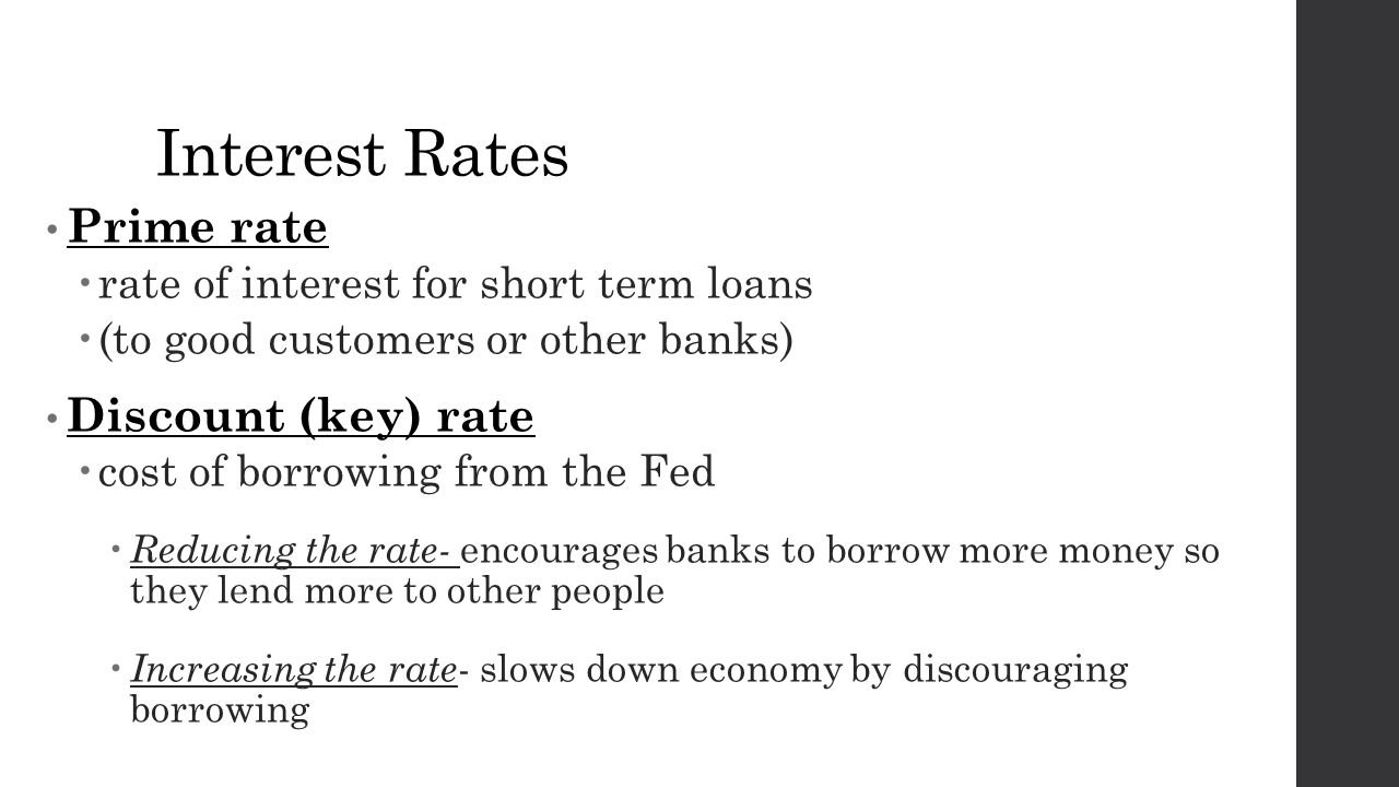 Interest Rates Prime rate  rate of interest for short term loans  (to good customers or other banks) Discount (key) rate  cost of borrowing from the Fed  Reducing the rate- encourages banks to borrow more money so they lend more to other people  Increasing the rate - slows down economy by discouraging borrowing