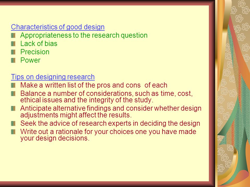 Characteristics of good design Appropriateness to the research question Lack of bias Precision Power Tips on designing research Make a written list of the pros and cons of each Balance a number of considerations, such as time, cost, ethical issues and the integrity of the study.