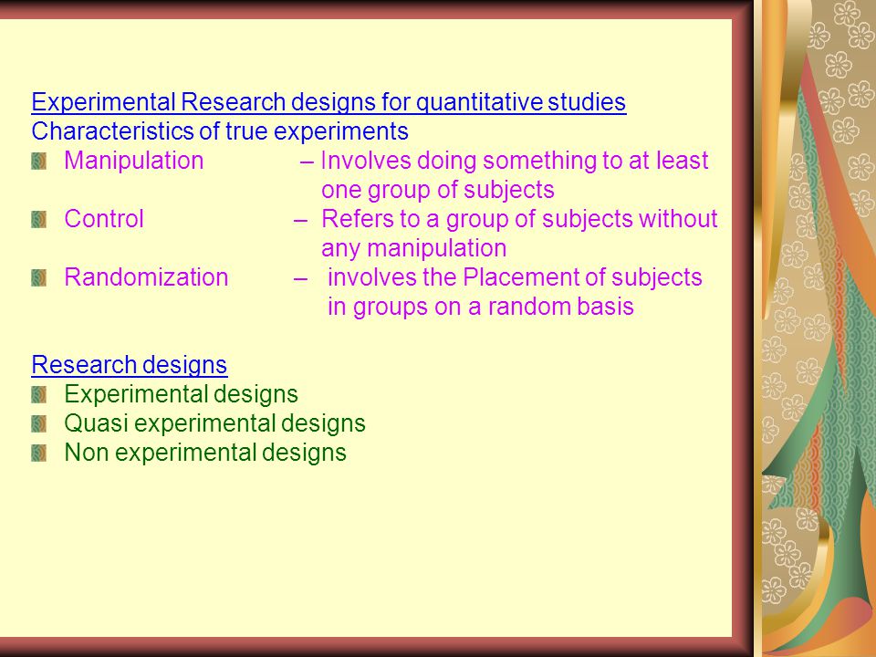 Experimental Research designs for quantitative studies Characteristics of true experiments Manipulation – Involves doing something to at least one group of subjects Control – Refers to a group of subjects without any manipulation Randomization – involves the Placement of subjects in groups on a random basis Research designs Experimental designs Quasi experimental designs Non experimental designs