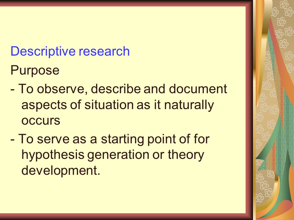 Descriptive research Purpose - To observe, describe and document aspects of situation as it naturally occurs - To serve as a starting point of for hypothesis generation or theory development.