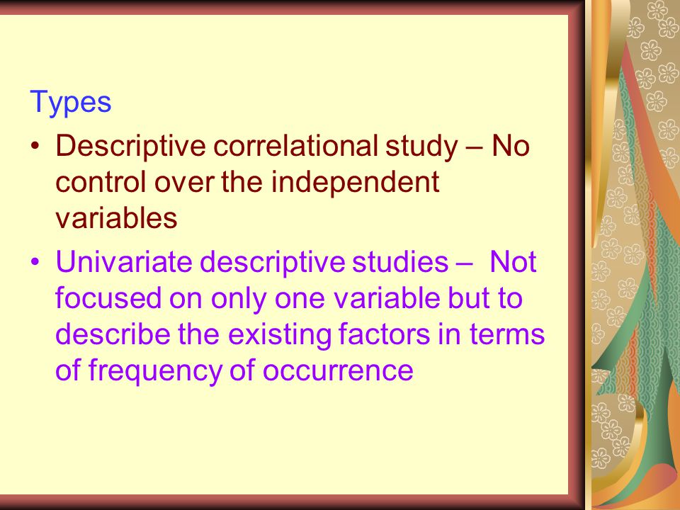 Types Descriptive correlational study – No control over the independent variables Univariate descriptive studies – Not focused on only one variable but to describe the existing factors in terms of frequency of occurrence