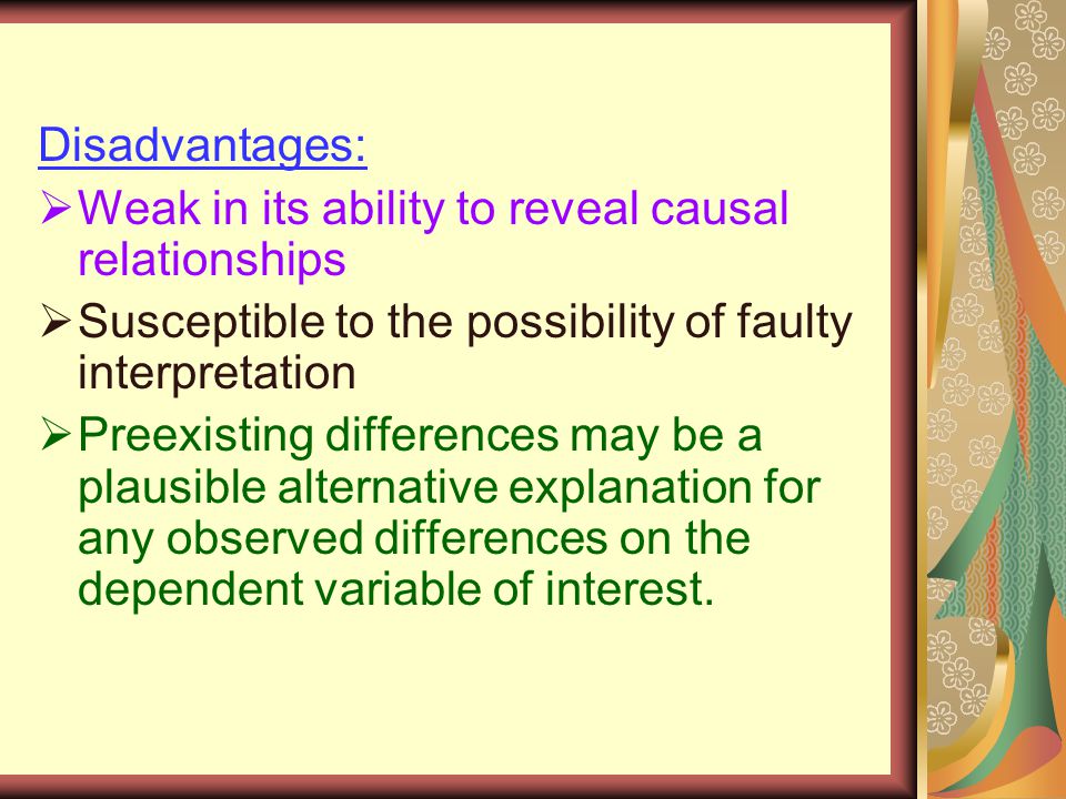 Disadvantages:  Weak in its ability to reveal causal relationships  Susceptible to the possibility of faulty interpretation  Preexisting differences may be a plausible alternative explanation for any observed differences on the dependent variable of interest.