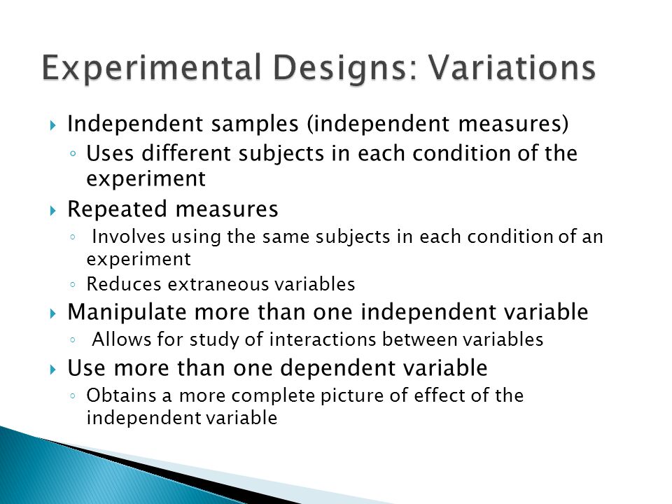  Independent samples (independent measures) ◦ Uses different subjects in each condition of the experiment  Repeated measures ◦ Involves using the same subjects in each condition of an experiment ◦ Reduces extraneous variables  Manipulate more than one independent variable ◦ Allows for study of interactions between variables  Use more than one dependent variable ◦ Obtains a more complete picture of effect of the independent variable