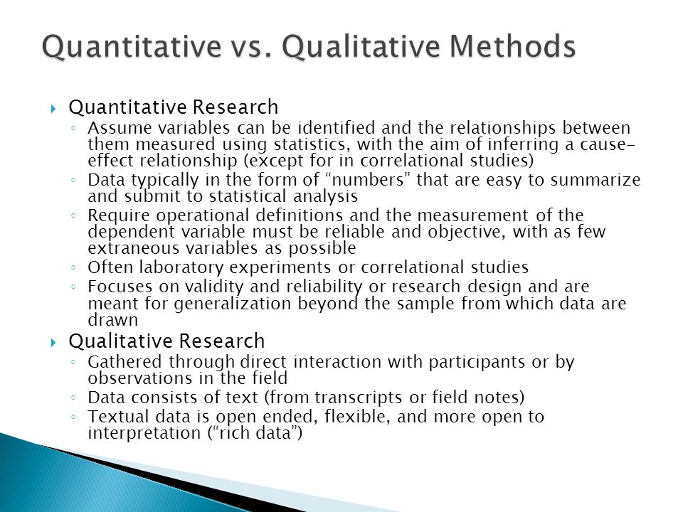  Quantitative Research ◦ Assume variables can be identified and the relationships between them measured using statistics, with the aim of inferring a cause- effect relationship (except for in correlational studies) ◦ Data typically in the form of numbers that are easy to summarize and submit to statistical analysis ◦ Require operational definitions and the measurement of the dependent variable must be reliable and objective, with as few extraneous variables as possible ◦ Often laboratory experiments or correlational studies ◦ Focuses on validity and reliability or research design and are meant for generalization beyond the sample from which data are drawn  Qualitative Research ◦ Gathered through direct interaction with participants or by observations in the field ◦ Data consists of text (from transcripts or field notes) ◦ Textual data is open ended, flexible, and more open to interpretation ( rich data )