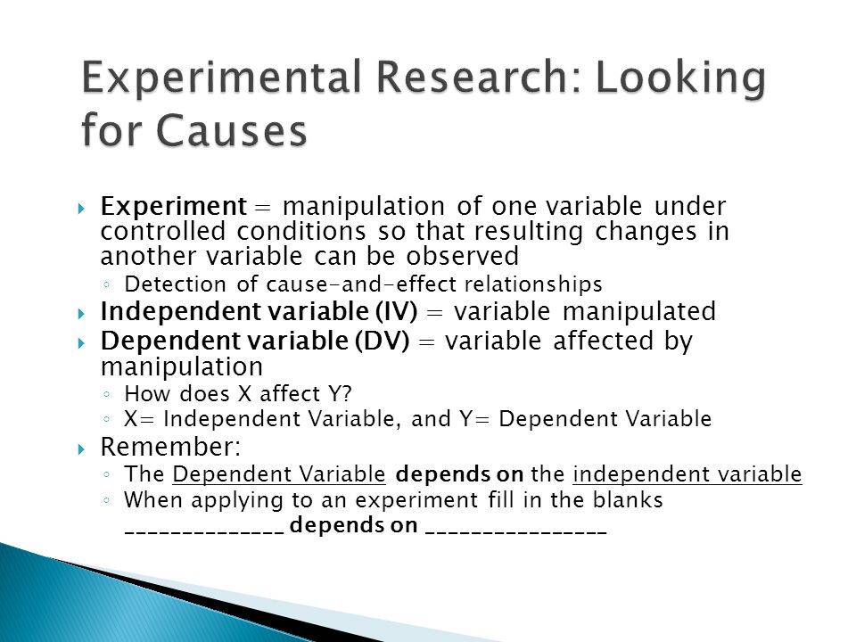  Experiment = manipulation of one variable under controlled conditions so that resulting changes in another variable can be observed ◦ Detection of cause-and-effect relationships  Independent variable (IV) = variable manipulated  Dependent variable (DV) = variable affected by manipulation ◦ How does X affect Y.