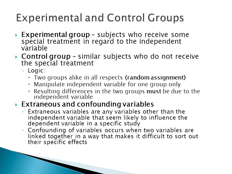  Experimental group – subjects who receive some special treatment in regard to the independent variable  Control group – similar subjects who do not receive the special treatment ◦ Logic:  Two groups alike in all respects (random assignment)  Manipulate independent variable for one group only  Resulting differences in the two groups must be due to the independent variable  Extraneous and confounding variables ◦ Extraneous variables are any variables other than the independent variable that seem likely to influence the dependent variable in a specific study ◦ Confounding of variables occurs when two variables are linked together in a way that makes it difficult to sort out their specific effects