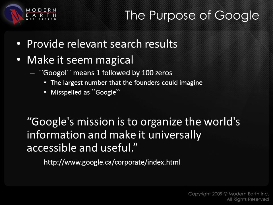 The Purpose of Google Provide relevant search results Make it seem magical – ``Googol`` means 1 followed by 100 zeros The largest number that the founders could imagine Misspelled as ``Google`` Google s mission is to organize the world s information and make it universally accessible and useful.