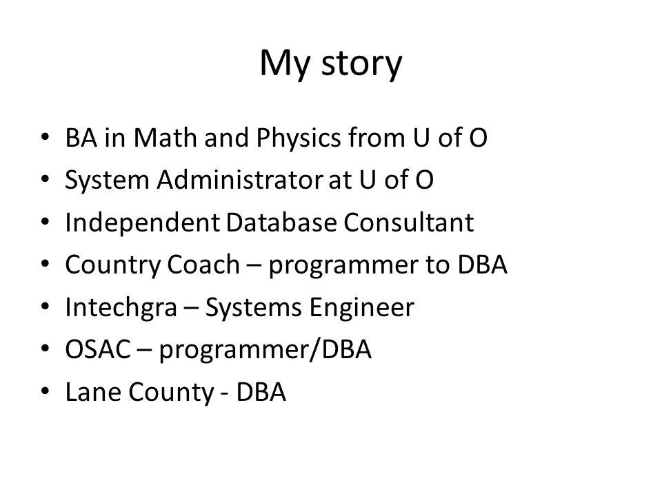 My story BA in Math and Physics from U of O System Administrator at U of O Independent Database Consultant Country Coach – programmer to DBA Intechgra – Systems Engineer OSAC – programmer/DBA Lane County - DBA