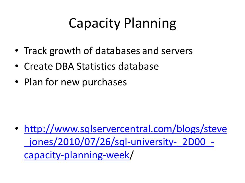 Capacity Planning Track growth of databases and servers Create DBA Statistics database Plan for new purchases   _jones/2010/07/26/sql-university-_2D00_- capacity-planning-week/   _jones/2010/07/26/sql-university-_2D00_- capacity-planning-week