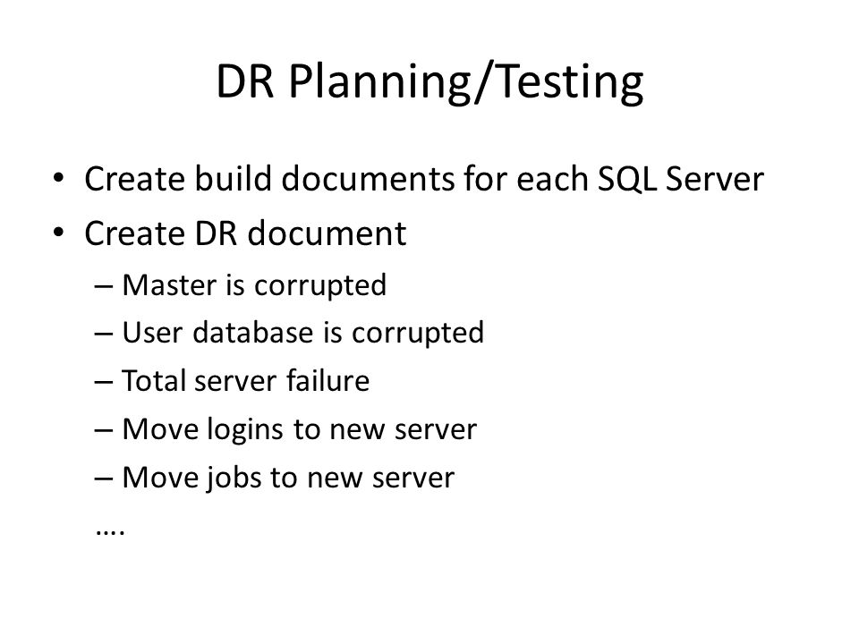 DR Planning/Testing Create build documents for each SQL Server Create DR document – Master is corrupted – User database is corrupted – Total server failure – Move logins to new server – Move jobs to new server ….