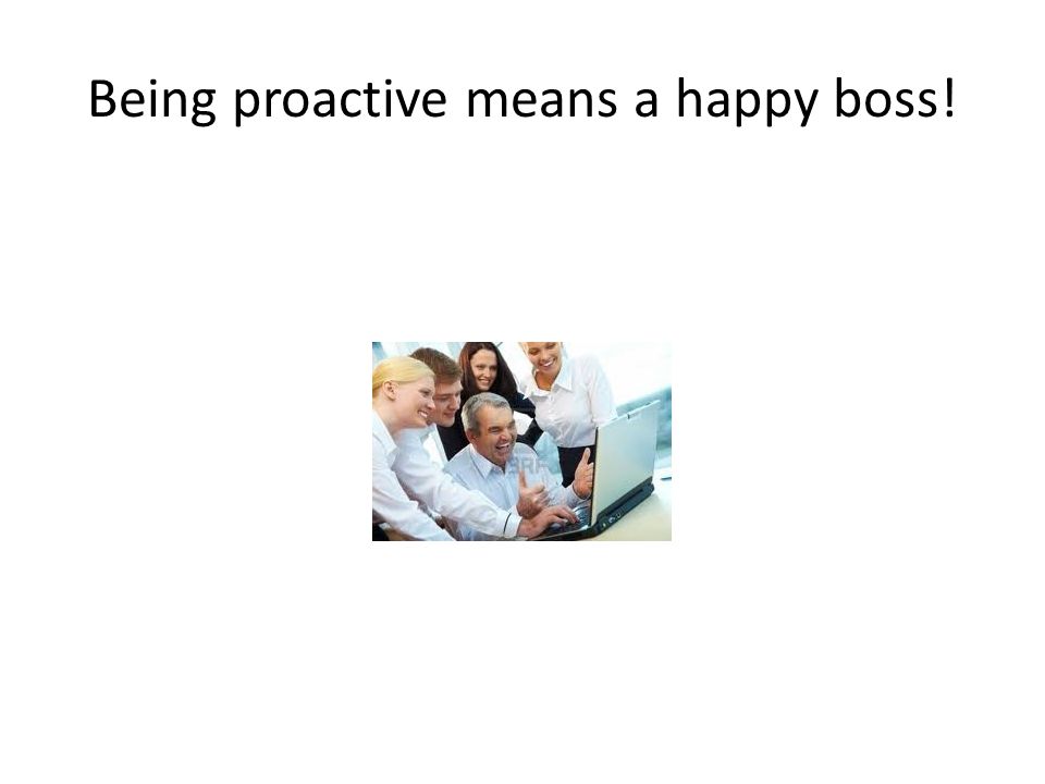 Being proactive means a happy boss!