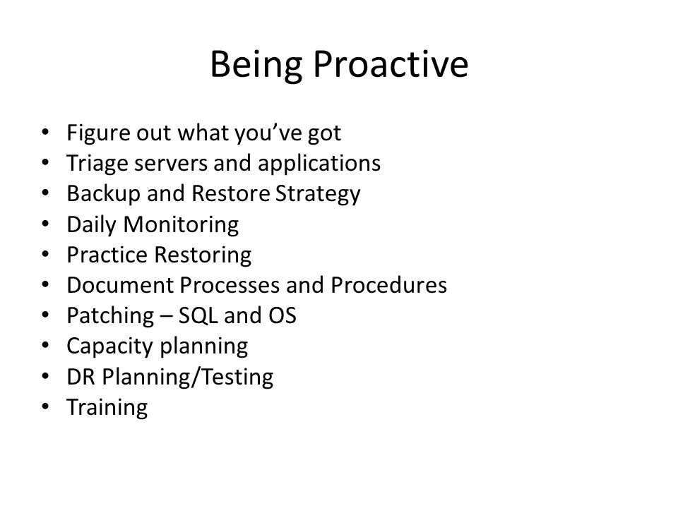 Being Proactive Figure out what you’ve got Triage servers and applications Backup and Restore Strategy Daily Monitoring Practice Restoring Document Processes and Procedures Patching – SQL and OS Capacity planning DR Planning/Testing Training
