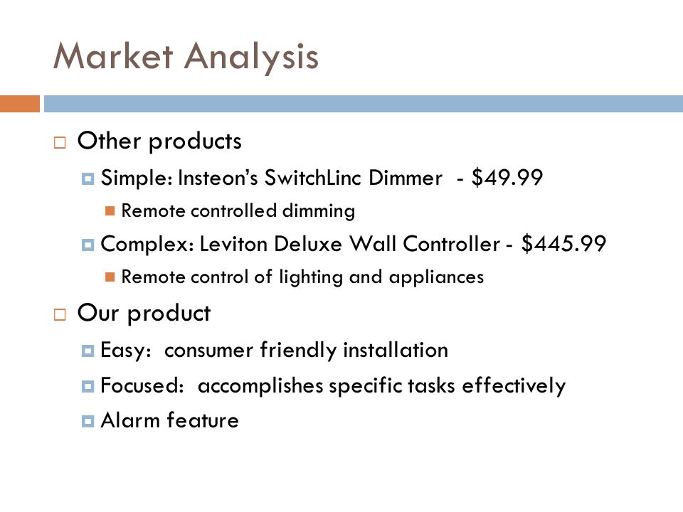 Market Analysis  Other products  Simple: Insteon’s SwitchLinc Dimmer - $49.99 Remote controlled dimming  Complex: Leviton Deluxe Wall Controller - $ Remote control of lighting and appliances  Our product  Easy: consumer friendly installation  Focused: accomplishes specific tasks effectively  Alarm feature