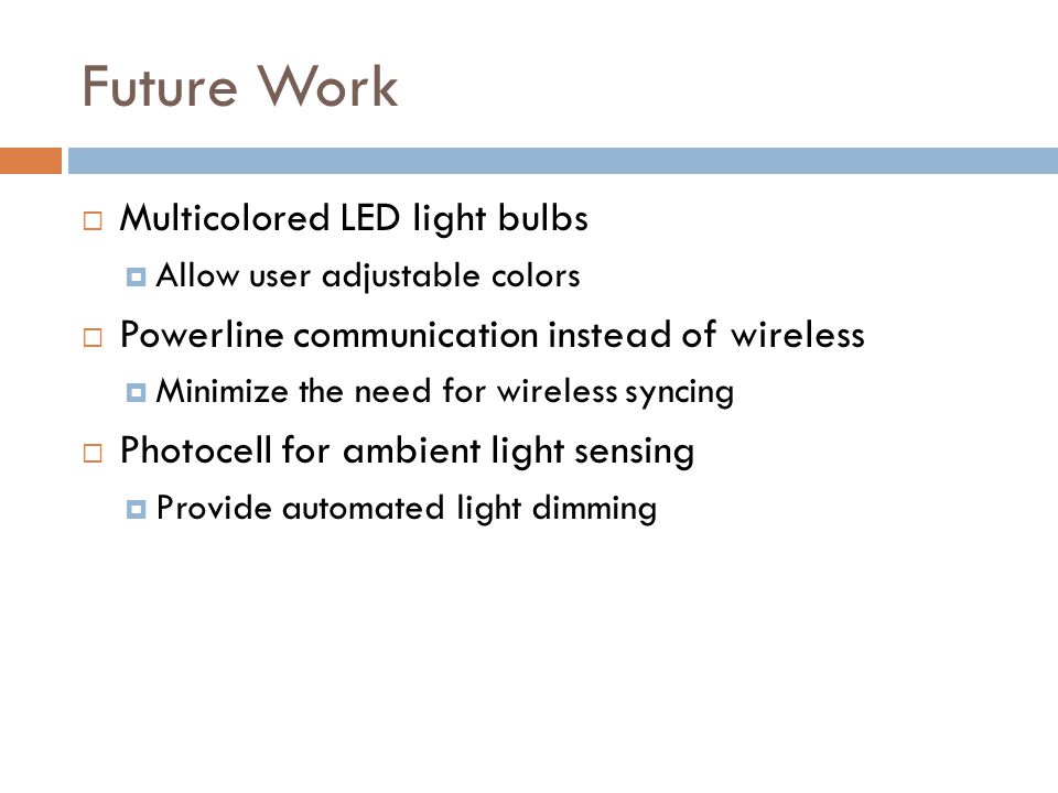 Future Work  Multicolored LED light bulbs  Allow user adjustable colors  Powerline communication instead of wireless  Minimize the need for wireless syncing  Photocell for ambient light sensing  Provide automated light dimming
