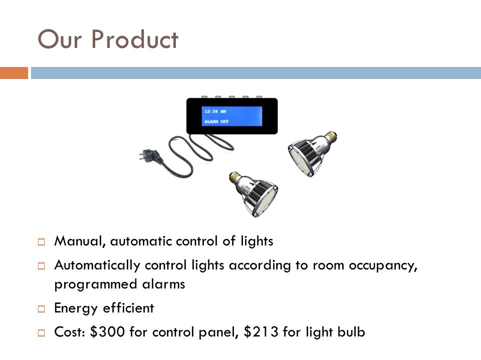 Our Product  Manual, automatic control of lights  Automatically control lights according to room occupancy, programmed alarms  Energy efficient  Cost: $300 for control panel, $213 for light bulb