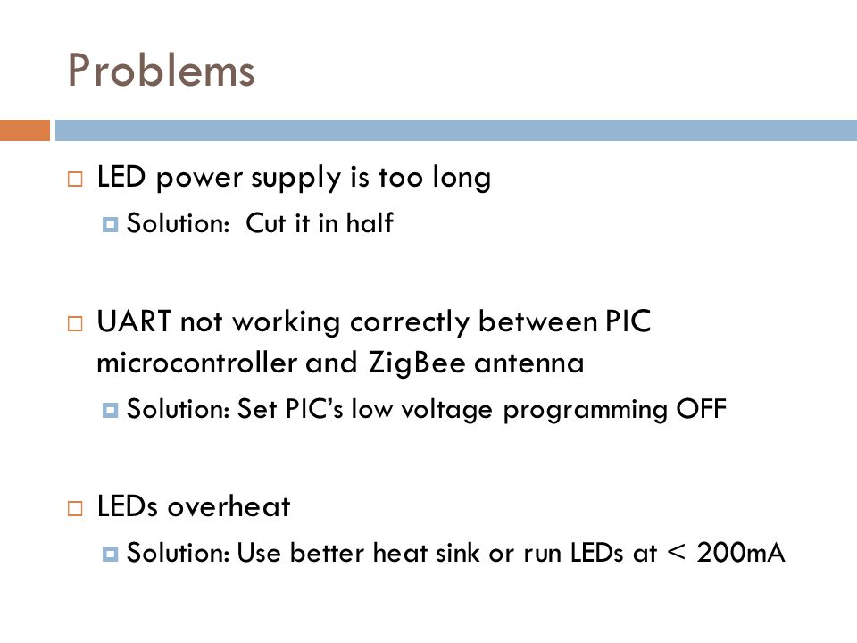 Problems  LED power supply is too long  Solution: Cut it in half  UART not working correctly between PIC microcontroller and ZigBee antenna  Solution: Set PIC’s low voltage programming OFF  LEDs overheat  Solution: Use better heat sink or run LEDs at < 200mA