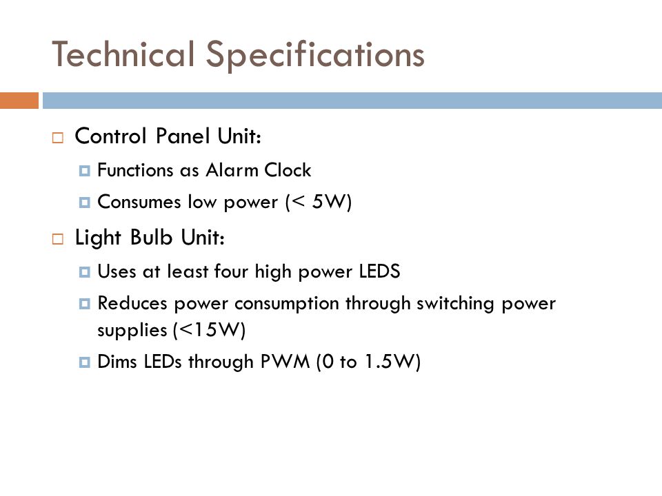 Technical Specifications  Control Panel Unit:  Functions as Alarm Clock  Consumes low power (< 5W)  Light Bulb Unit:  Uses at least four high power LEDS  Reduces power consumption through switching power supplies (<15W)  Dims LEDs through PWM (0 to 1.5W)
