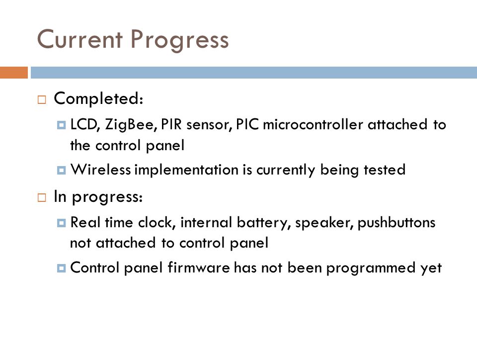 Current Progress  Completed:  LCD, ZigBee, PIR sensor, PIC microcontroller attached to the control panel  Wireless implementation is currently being tested  In progress:  Real time clock, internal battery, speaker, pushbuttons not attached to control panel  Control panel firmware has not been programmed yet
