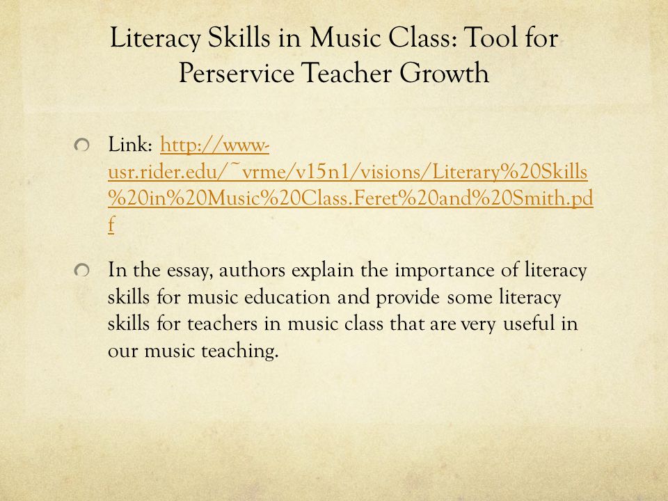 Literacy Skills in Music Class: Tool for Perservice Teacher Growth Link:   usr.rider.edu/~vrme/v15n1/visions/Literary%20Skills %20in%20Music%20Class.Feret%20and%20Smith.pd fhttp://www- usr.rider.edu/~vrme/v15n1/visions/Literary%20Skills %20in%20Music%20Class.Feret%20and%20Smith.pd f In the essay, authors explain the importance of literacy skills for music education and provide some literacy skills for teachers in music class that are very useful in our music teaching.