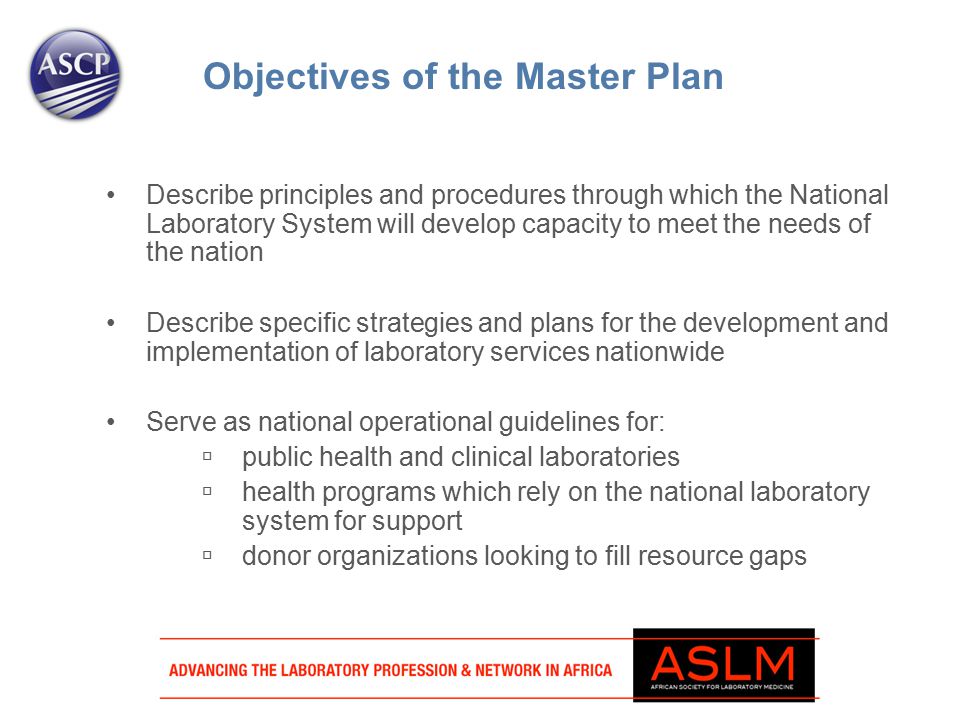 Objectives of the Master Plan Describe principles and procedures through which the National Laboratory System will develop capacity to meet the needs of the nation Describe specific strategies and plans for the development and implementation of laboratory services nationwide Serve as national operational guidelines for:  public health and clinical laboratories  health programs which rely on the national laboratory system for support  donor organizations looking to fill resource gaps