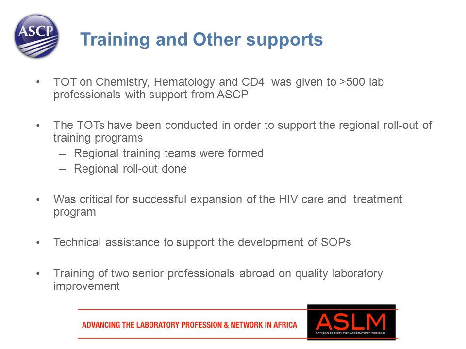 TOT on Chemistry, Hematology and CD4 was given to >500 lab professionals with support from ASCP The TOTs have been conducted in order to support the regional roll-out of training programs –Regional training teams were formed –Regional roll-out done Was critical for successful expansion of the HIV care and treatment program Technical assistance to support the development of SOPs Training of two senior professionals abroad on quality laboratory improvement Training and Other supports