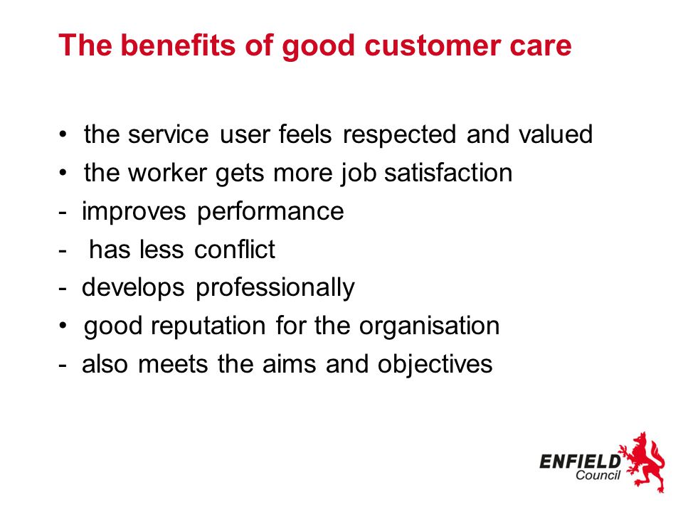 The benefits of good customer care the service user feels respected and valued the worker gets more job satisfaction - improves performance - has less conflict - develops professionally good reputation for the organisation - also meets the aims and objectives
