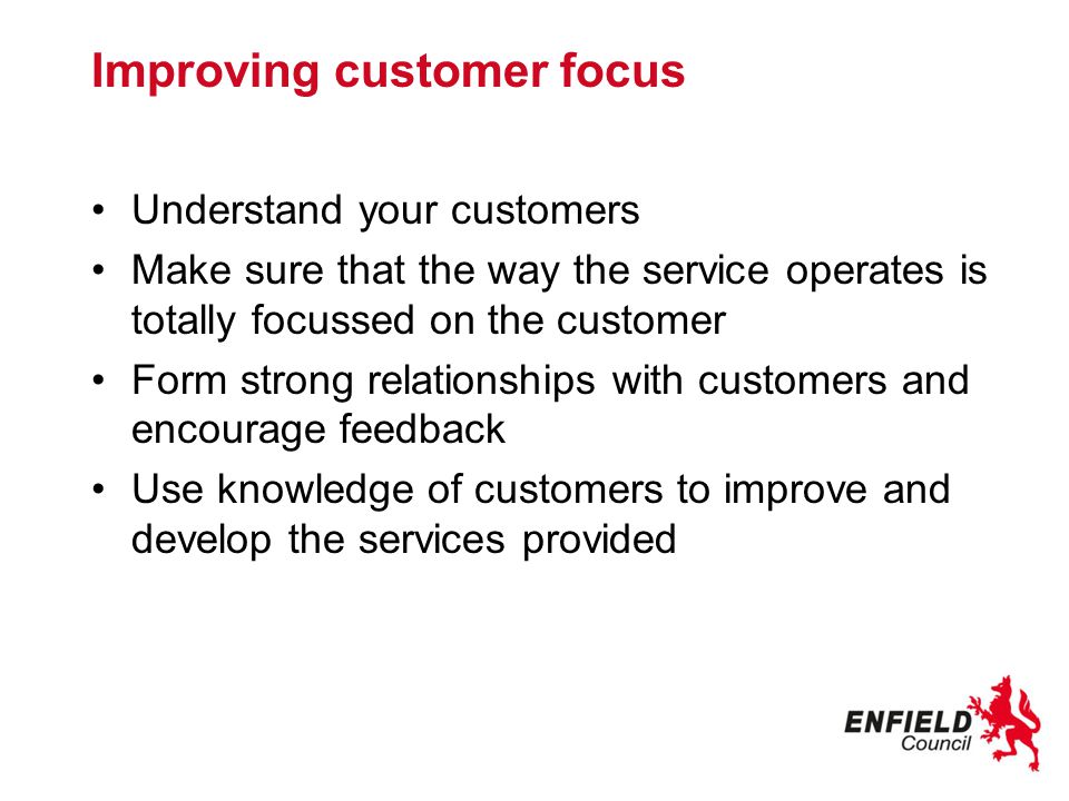 Improving customer focus Understand your customers Make sure that the way the service operates is totally focussed on the customer Form strong relationships with customers and encourage feedback Use knowledge of customers to improve and develop the services provided