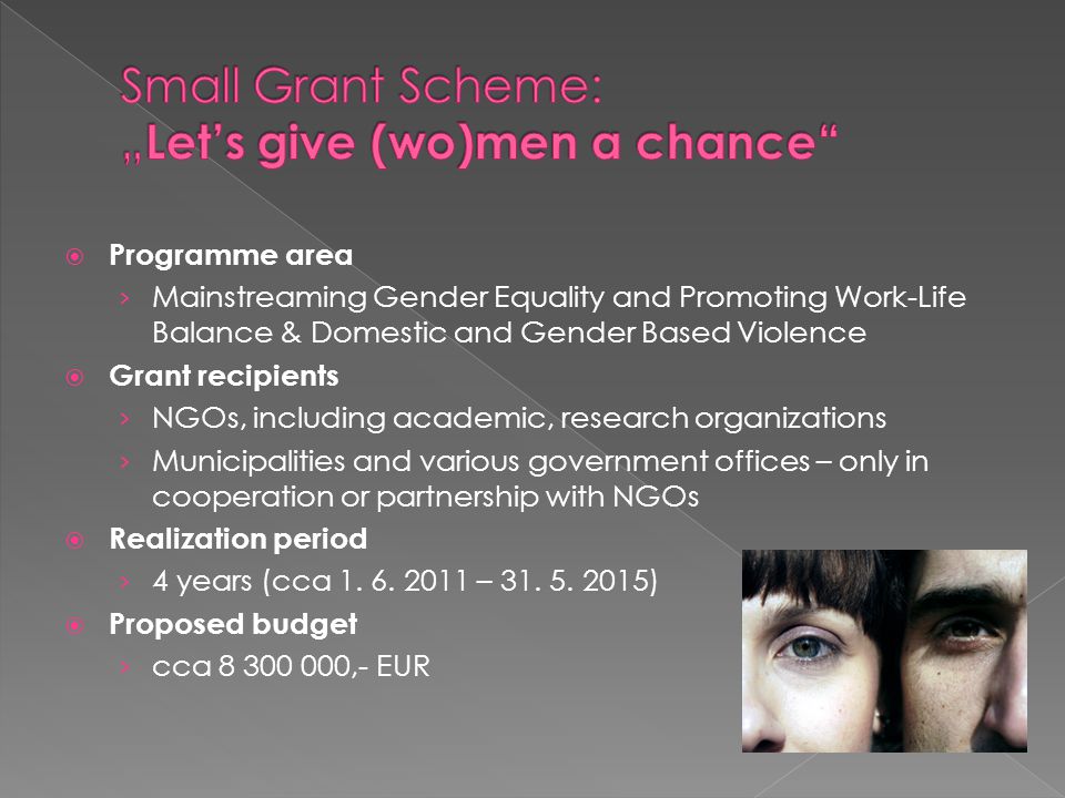  Programme area › Mainstreaming Gender Equality and Promoting Work-Life Balance & Domestic and Gender Based Violence  Grant recipients › NGOs, including academic, research organizations › Municipalities and various government offices – only in cooperation or partnership with NGOs  Realization period › 4 years (cca 1.