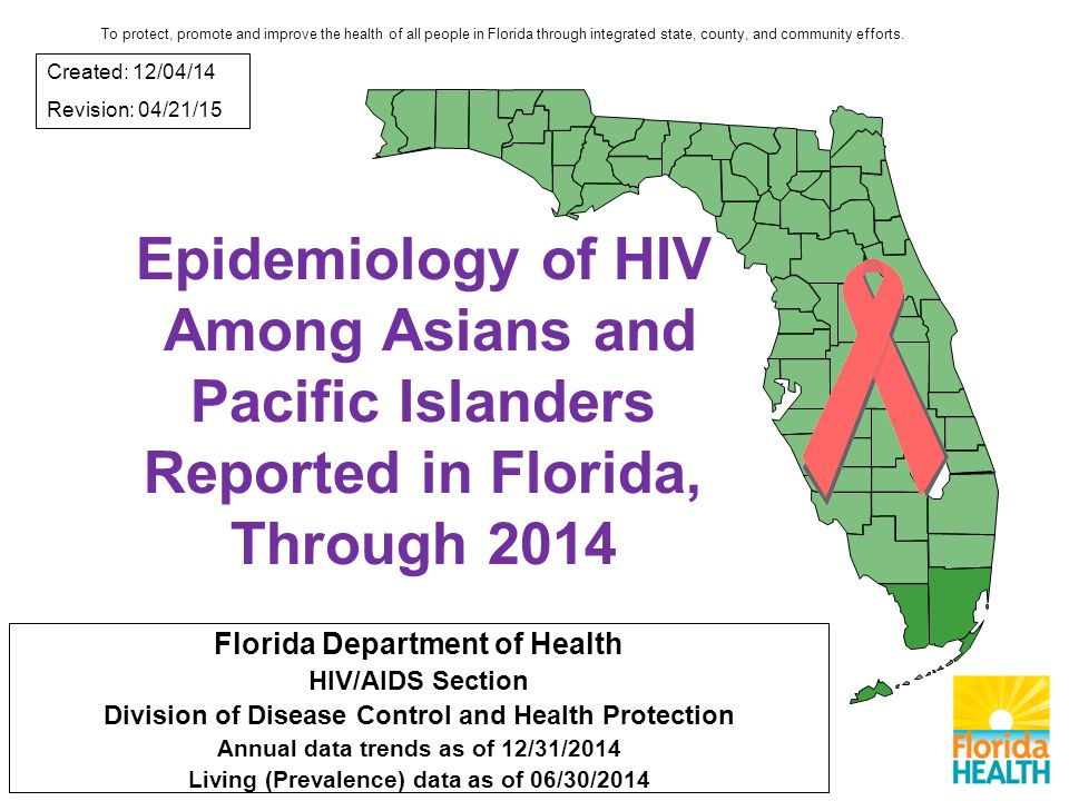 Epidemiology of HIV Among Asians and Pacific Islanders Reported in Florida, Through 2014 Florida Department of Health HIV/AIDS Section Division of Disease Control and Health Protection Annual data trends as of 12/31/2014 Living (Prevalence) data as of 06/30/2014 Created: 12/04/14 Revision: 04/21/15 To protect, promote and improve the health of all people in Florida through integrated state, county, and community efforts.