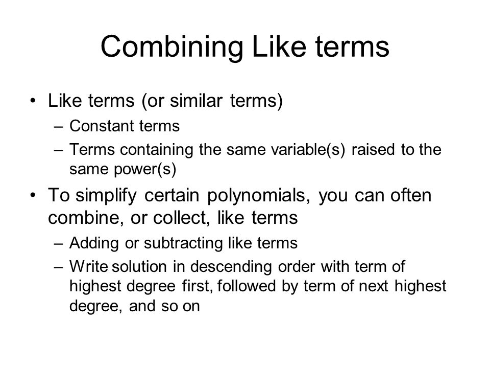 Combining Like terms Like terms (or similar terms) –Constant terms –Terms containing the same variable(s) raised to the same power(s) To simplify certain polynomials, you can often combine, or collect, like terms –Adding or subtracting like terms –Write solution in descending order with term of highest degree first, followed by term of next highest degree, and so on