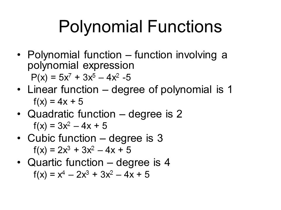 Polynomial Functions Polynomial function – function involving a polynomial expression P(x) = 5x 7 + 3x 5 – 4x 2 -5 Linear function – degree of polynomial is 1 f(x) = 4x + 5 Quadratic function – degree is 2 f(x) = 3x 2 – 4x + 5 Cubic function – degree is 3 f(x) = 2x 3 + 3x 2 – 4x + 5 Quartic function – degree is 4 f(x) = x 4 – 2x 3 + 3x 2 – 4x + 5