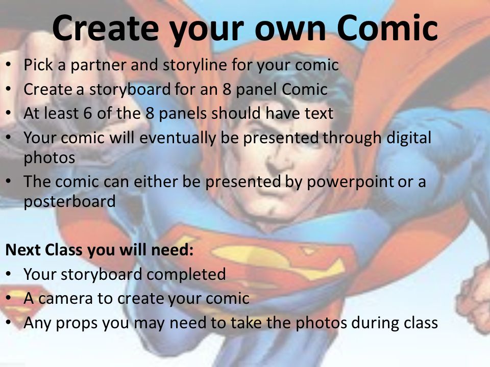 Create your own Comic Pick a partner and storyline for your comic Create a storyboard for an 8 panel Comic At least 6 of the 8 panels should have text Your comic will eventually be presented through digital photos The comic can either be presented by powerpoint or a posterboard Next Class you will need: Your storyboard completed A camera to create your comic Any props you may need to take the photos during class