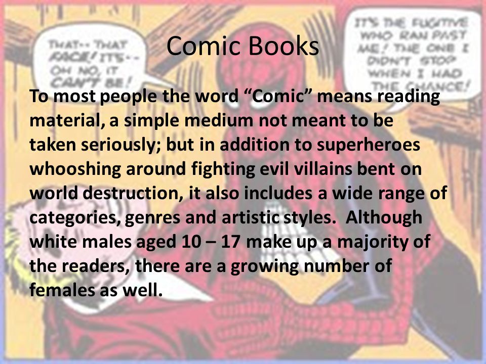 Comic Books To most people the word Comic means reading material, a simple medium not meant to be taken seriously; but in addition to superheroes whooshing around fighting evil villains bent on world destruction, it also includes a wide range of categories, genres and artistic styles.